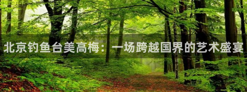 卧龙娱乐充值怎么退款：北京钓鱼台美高梅：一场跨越国界的艺术盛宴