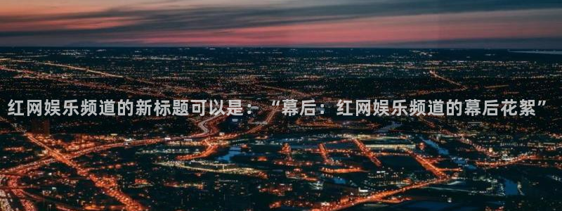 壹号大舞台怎么下载：红网娱乐频道的新标题可以是：“幕后：红网娱乐频道的幕后花絮”