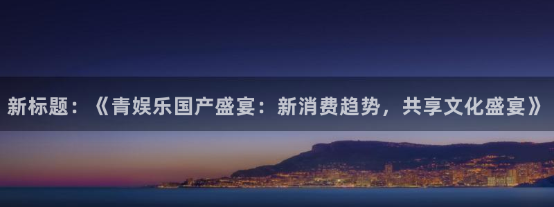 壹号app下载官方网站：新标题：《青娱乐国产盛宴：新消费趋势，共享文化盛宴》